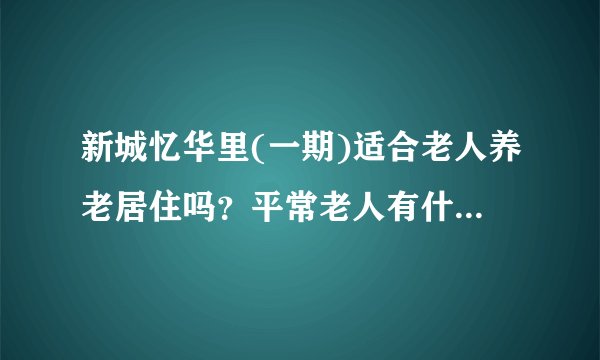新城忆华里(一期)适合老人养老居住吗？平常老人有什么活动？这个小区老年人多吗？