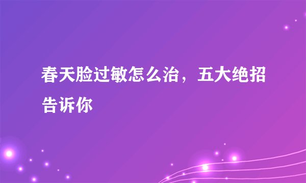 春天脸过敏怎么治，五大绝招告诉你