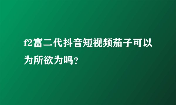 f2富二代抖音短视频茄子可以为所欲为吗？