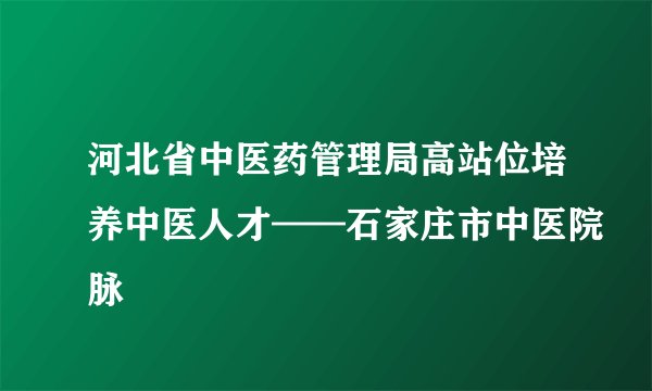 河北省中医药管理局高站位培养中医人才——石家庄市中医院脉