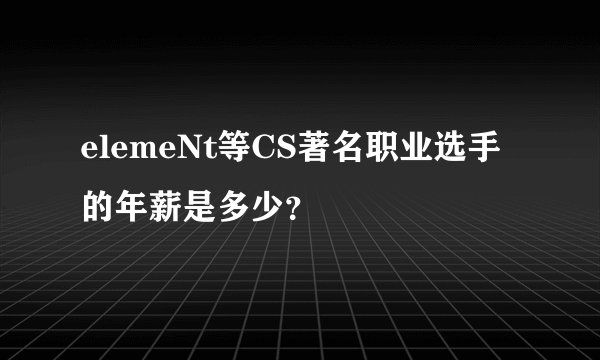 elemeNt等CS著名职业选手的年薪是多少？