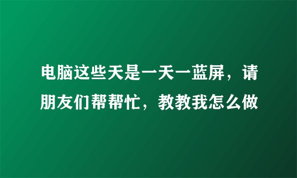 电脑这些天是一天一蓝屏，请朋友们帮帮忙，教教我怎么做