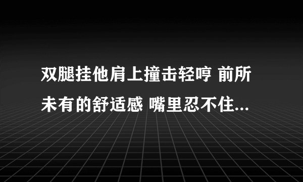双腿挂他肩上撞击轻哼 前所未有的舒适感 嘴里忍不住发出声-情感口述