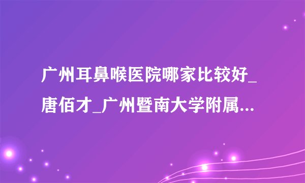 广州耳鼻喉医院哪家比较好_唐佰才_广州暨南大学附属崇爱医院耳鼻喉科