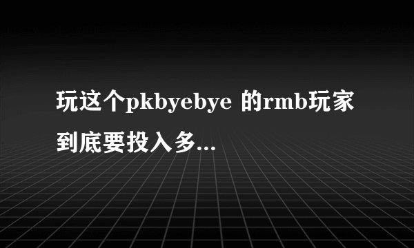 玩这个pkbyebye 的rmb玩家 到底要投入多少钱呀？地下城和天龙八部 我听说投入10多万的都很多。