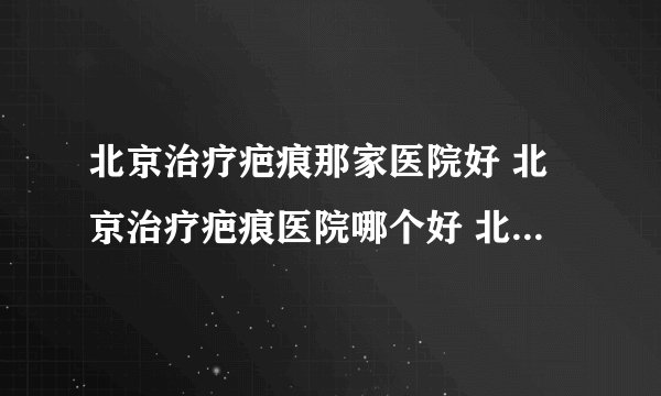 北京治疗疤痕那家医院好 北京治疗疤痕医院哪个好 北京治疤痕好的医院