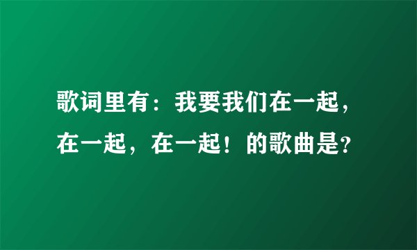 歌词里有：我要我们在一起，在一起，在一起！的歌曲是？