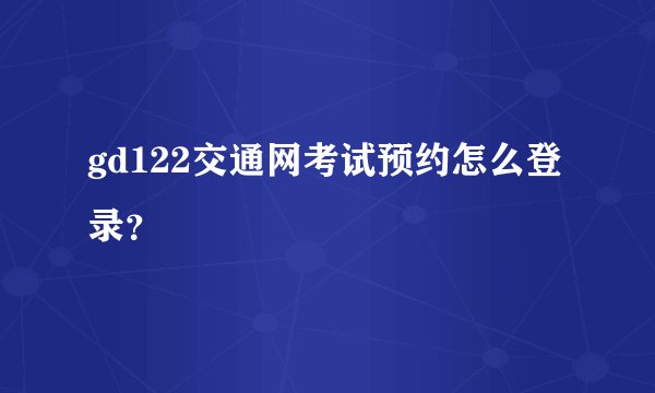 gd122交通网考试预约怎么登录？