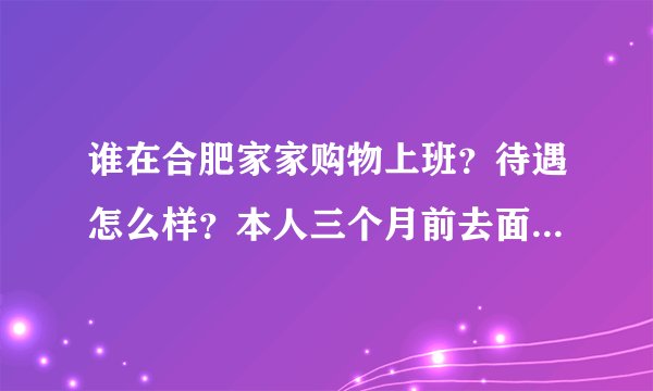 谁在合肥家家购物上班？待遇怎么样？本人三个月前去面过试，因为说有夜班所以没考虑，现在又有打算可以再