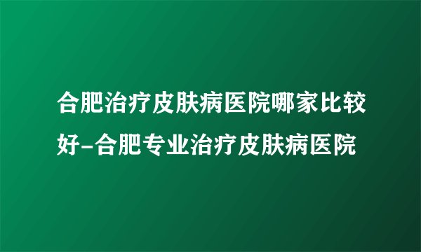 合肥治疗皮肤病医院哪家比较好-合肥专业治疗皮肤病医院