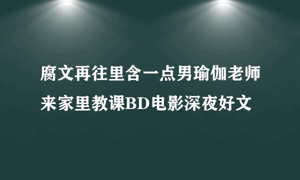 腐文再往里含一点男瑜伽老师来家里教课BD电影深夜好文