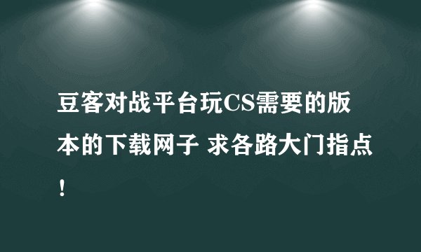 豆客对战平台玩CS需要的版本的下载网子 求各路大门指点！