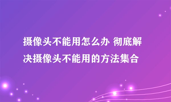 摄像头不能用怎么办 彻底解决摄像头不能用的方法集合