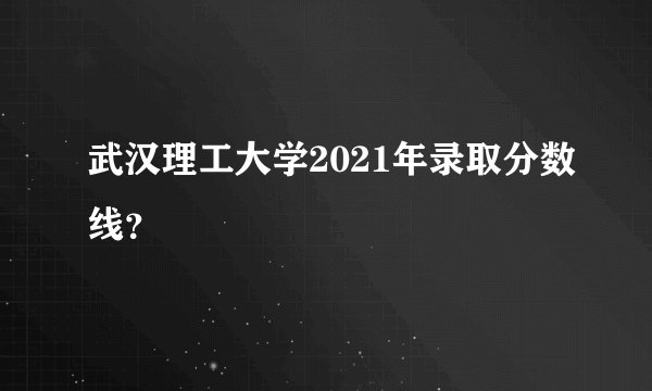 武汉理工大学2021年录取分数线？