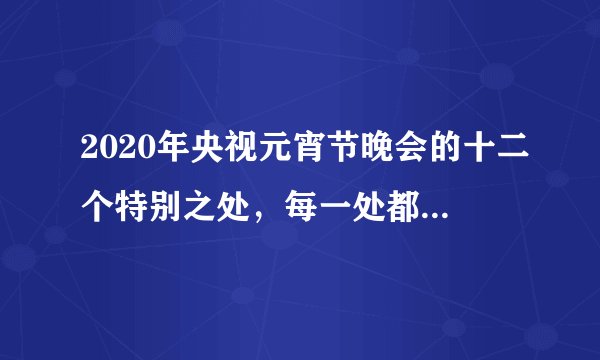 2020年央视元宵节晚会的十二个特别之处，每一处都体现良苦用心