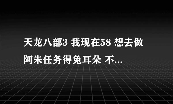 天龙八部3 我现在58 想去做阿朱任务得兔耳朵 不是说人物多少级给多少级兔耳朵吗 。