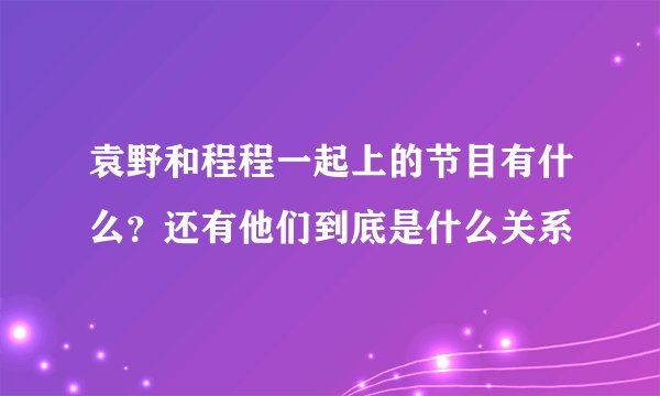 袁野和程程一起上的节目有什么？还有他们到底是什么关系