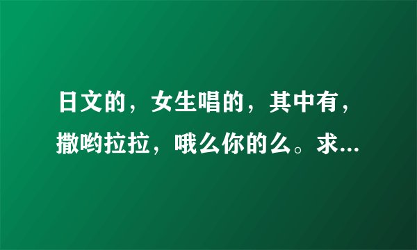 日文的，女生唱的，其中有，撒哟拉拉，哦么你的么。求什么歌!