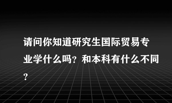 请问你知道研究生国际贸易专业学什么吗？和本科有什么不同？