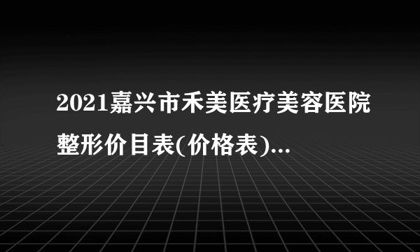 2021嘉兴市禾美医疗美容医院整形价目表(价格表)口碑怎么样_正规吗_地址