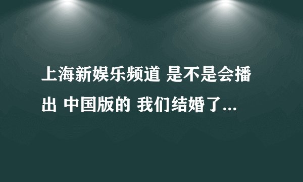 上海新娱乐频道 是不是会播出 中国版的 我们结婚了!!??