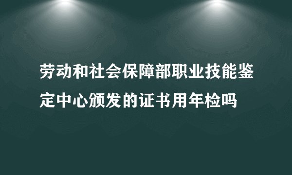 劳动和社会保障部职业技能鉴定中心颁发的证书用年检吗