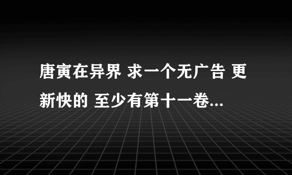唐寅在异界 求一个无广告 更新快的 至少有第十一卷的网址 给50钢镚！！！！！！！！！