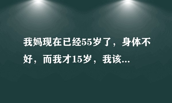 我妈现在已经55岁了，身体不好，而我才15岁，我该怎么办？