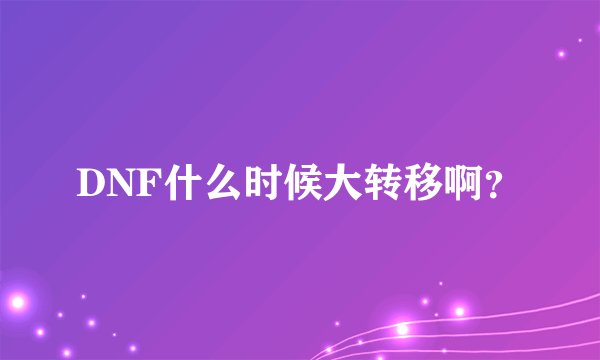 DNF什么时候大转移啊？