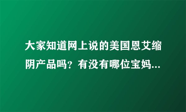 大家知道网上说的美国恩艾缩阴产品吗？有没有哪位宝妈用过！效果怎么样