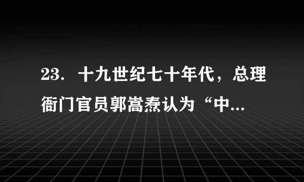 23．十九世纪七十年代，总理衙门官员郭嵩焘认为“中国与洋人交涉，当先究知其国政、军政之得失，商情之利病，而后可以师其用兵制器之法”。这一观点(　　)A．反思了洋务运动的失败原因                                    B．提出了政治变革的迫切要求C．代表了当时社会主流思想                                    D．批评了师夷长技的认知缺陷