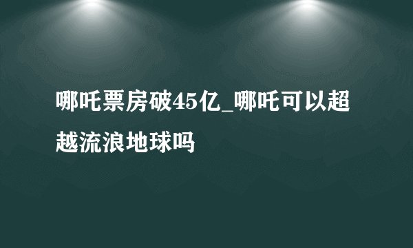 哪吒票房破45亿_哪吒可以超越流浪地球吗