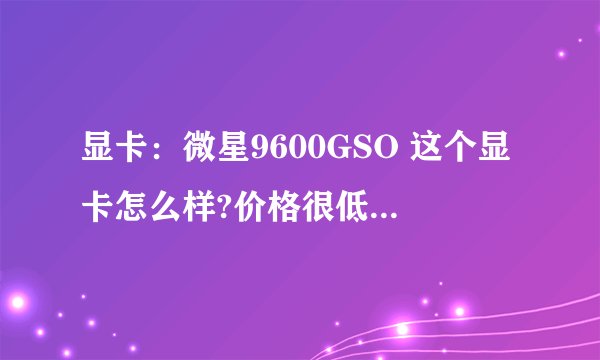 显卡：微星9600GSO 这个显卡怎么样?价格很低,不知道性能怎么样
