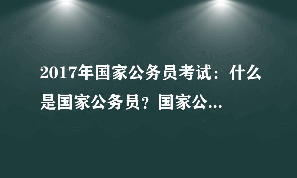 2017年国家公务员考试：什么是国家公务员？国家公务员的范围是什么？