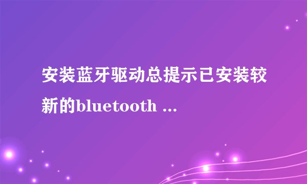 安装蓝牙驱动总提示已安装较新的bluetooth software,怎么处理,急
