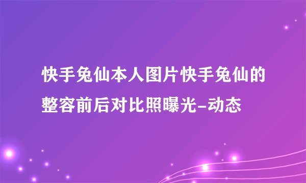 快手兔仙本人图片快手兔仙的整容前后对比照曝光-动态