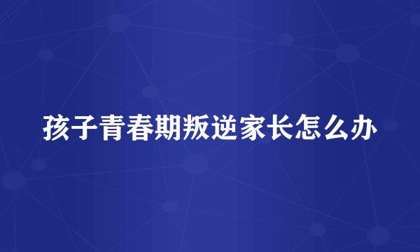 孩子青春期叛逆家长怎么办