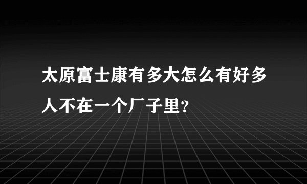 太原富士康有多大怎么有好多人不在一个厂子里？