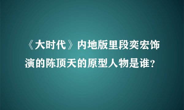 《大时代》内地版里段奕宏饰演的陈顶天的原型人物是谁？