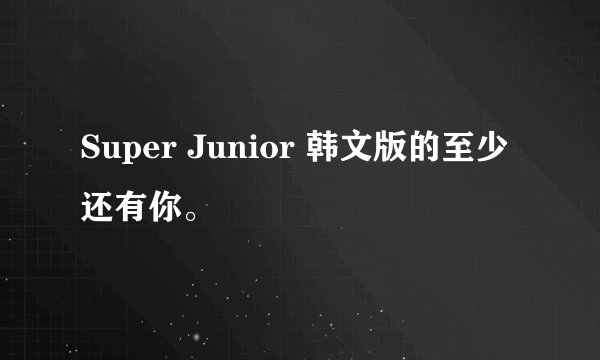 Super Junior 韩文版的至少还有你。