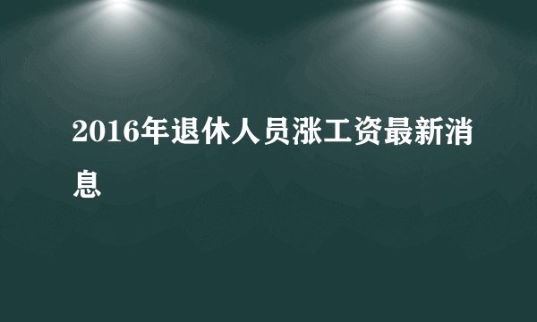 2016年退休人员涨工资最新消息