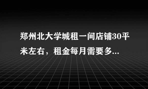 郑州北大学城租一间店铺30平米左右，租金每月需要多少钱？谢谢