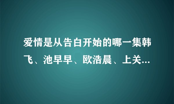 爱情是从告白开始的哪一集韩飞、池早早、欧浩晨、上关怡一起跳舞?