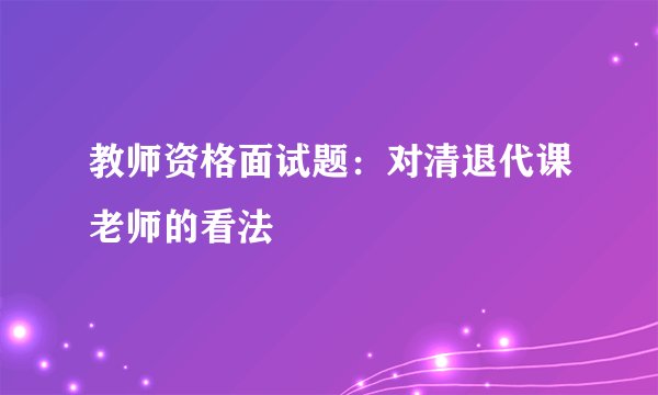 教师资格面试题：对清退代课老师的看法