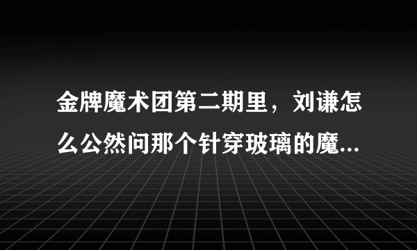 金牌魔术团第二期里，刘谦怎么公然问那个针穿玻璃的魔术师怎么变的？