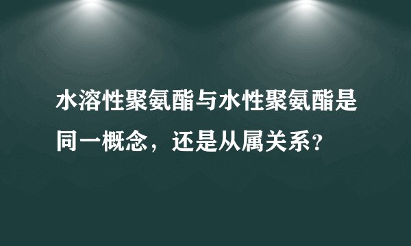 水溶性聚氨酯与水性聚氨酯是同一概念，还是从属关系？