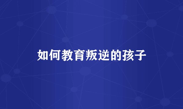 如何教育叛逆的孩子