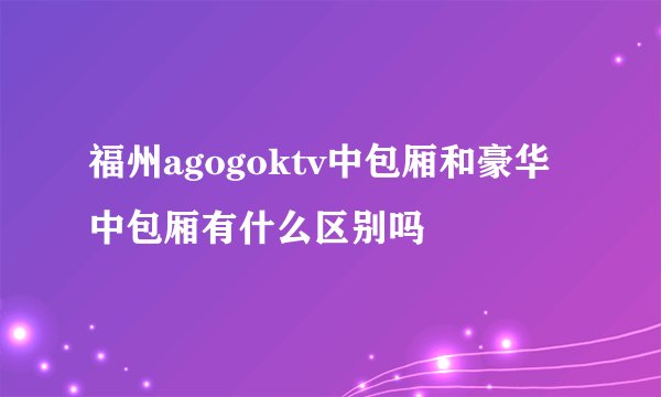 福州agogoktv中包厢和豪华中包厢有什么区别吗