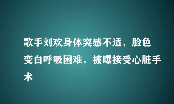 歌手刘欢身体突感不适，脸色变白呼吸困难，被曝接受心脏手术