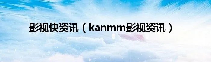影视快资讯（kanmm影视资讯）